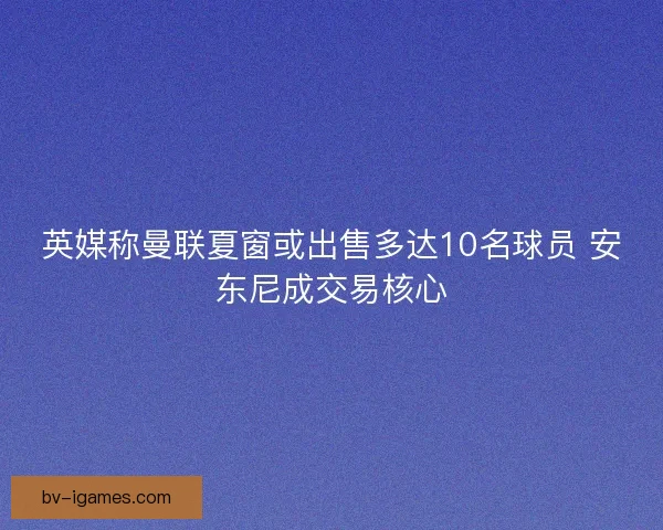 英媒称曼联夏窗或出售多达10名球员 安东尼成交易核心
