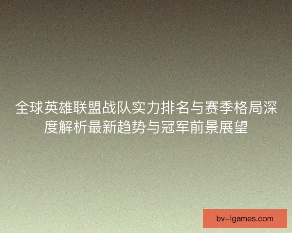 全球英雄联盟战队实力排名与赛季格局深度解析最新趋势与冠军前景展望