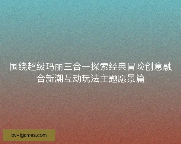 围绕超级玛丽三合一探索经典冒险创意融合新潮互动玩法主题愿景篇