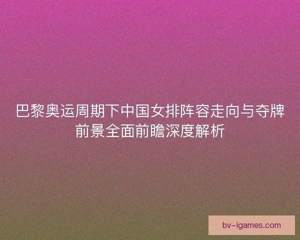 巴黎奥运周期下中国女排阵容走向与夺牌前景全面前瞻深度解析