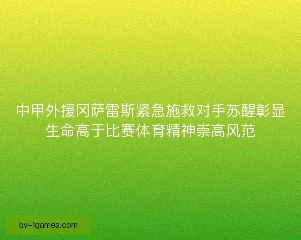 中甲外援冈萨雷斯紧急施救对手苏醒彰显生命高于比赛体育精神崇高风范