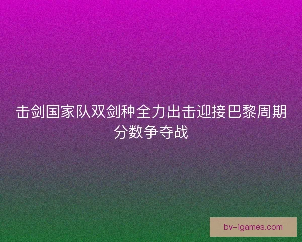 击剑国家队双剑种全力出击迎接巴黎周期分数争夺战