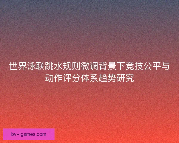 世界泳联跳水规则微调背景下竞技公平与动作评分体系趋势研究